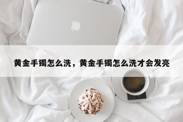 黄金手镯怎么洗，黄金手镯怎么洗才会发亮