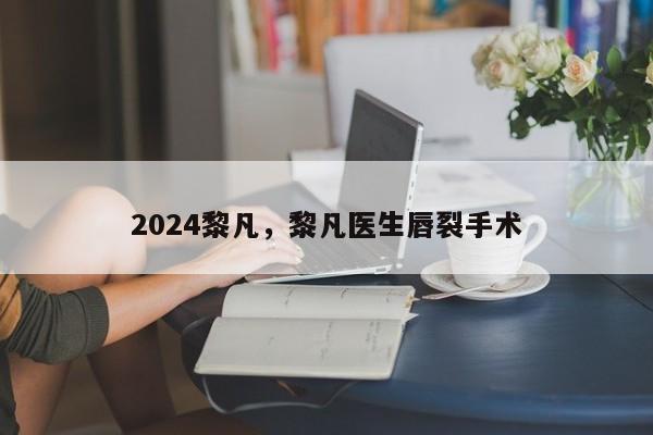 2024黎凡，黎凡医生唇裂手术