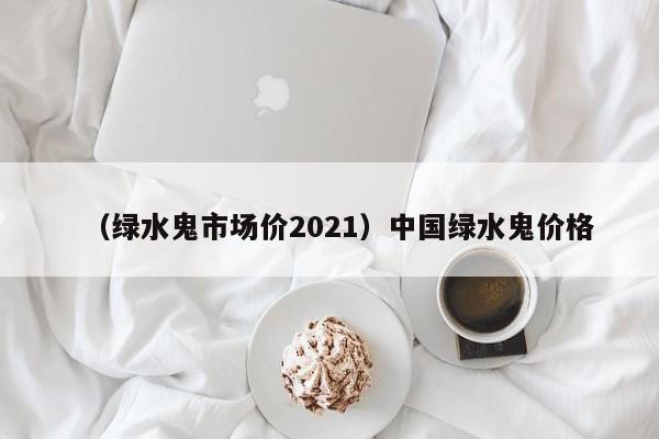 （绿水鬼市场价2021）中国绿水鬼价格