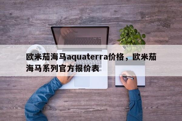 欧米茄海马aquaterra价格，欧米茄海马系列官方报价表