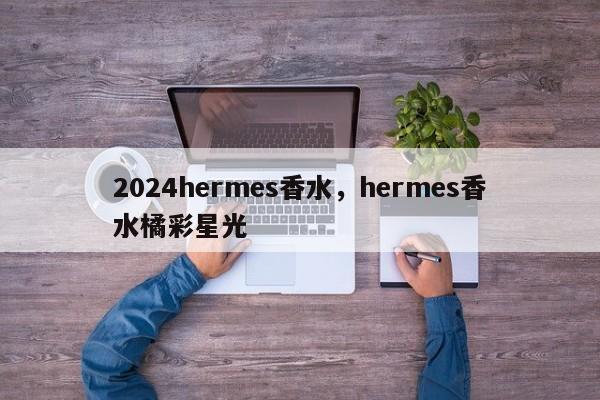 2024hermes香水，hermes香水橘彩星光