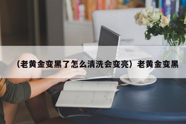 （老黄金变黑了怎么清洗会变亮）老黄金变黑