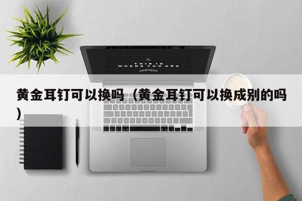 黄金耳钉可以换吗（黄金耳钉可以换成别的吗）