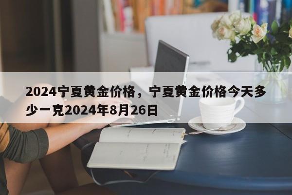 2024宁夏黄金价格，宁夏黄金价格今天多少一克2024年8月26日