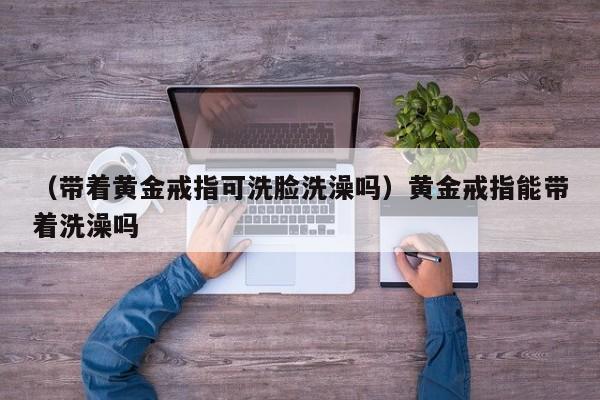 （带着黄金戒指可洗脸洗澡吗）黄金戒指能带着洗澡吗