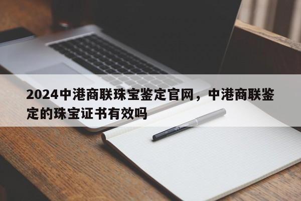 2024中港商联珠宝鉴定官网，中港商联鉴定的珠宝证书有效吗