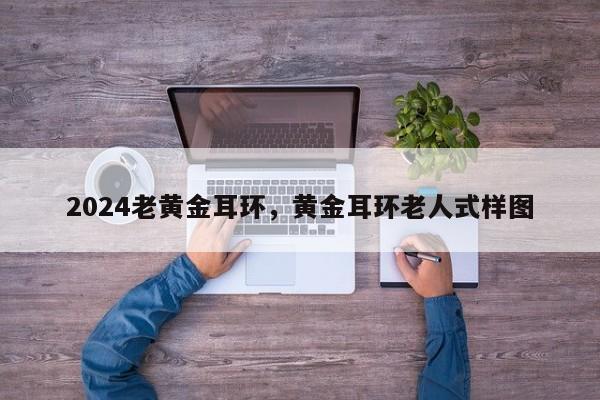 2024老黄金耳环，黄金耳环老人式样图