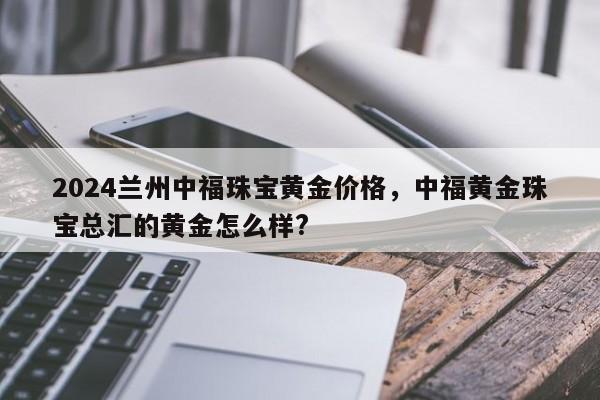 2024兰州中福珠宝黄金价格，中福黄金珠宝总汇的黄金怎么样?