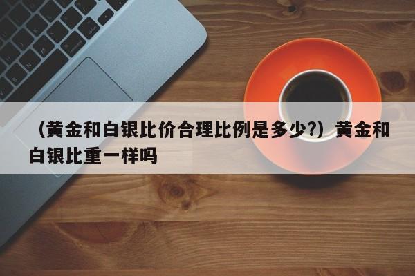 （黄金和白银比价合理比例是多少?）黄金和白银比重一样吗