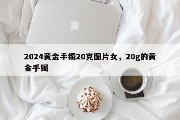 2024黄金手镯20克图片女，20g的黄金手镯