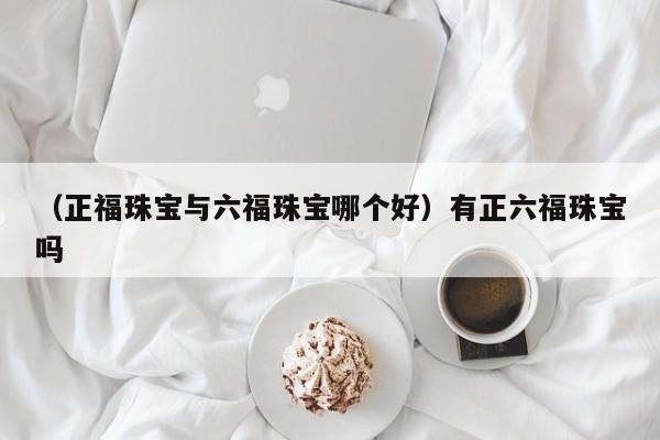 （正福珠宝与六福珠宝哪个好）有正六福珠宝吗