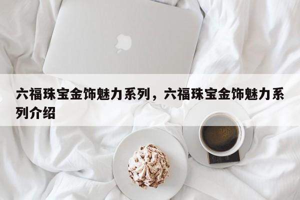 六福珠宝金饰魅力系列，六福珠宝金饰魅力系列介绍