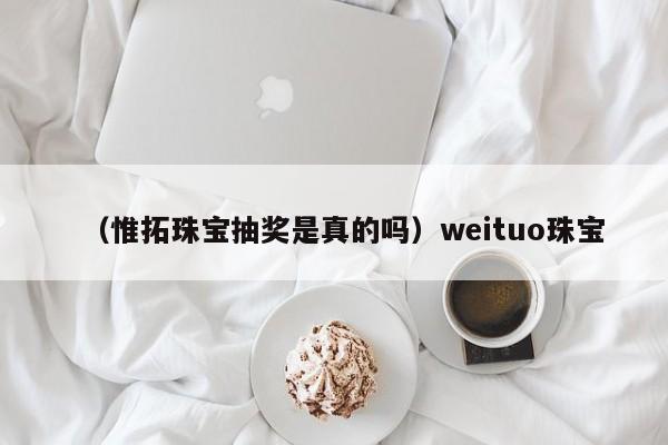 （惟拓珠宝抽奖是真的吗）weituo珠宝