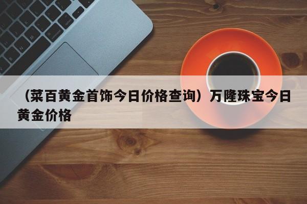 （菜百黄金首饰今日价格查询）万隆珠宝今日黄金价格