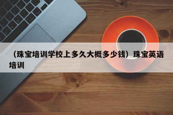 （珠宝培训学校上多久大概多少钱）珠宝英语培训