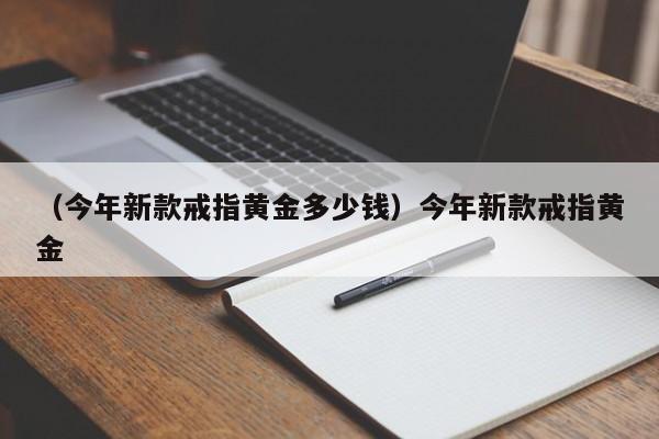 （今年新款戒指黄金多少钱）今年新款戒指黄金