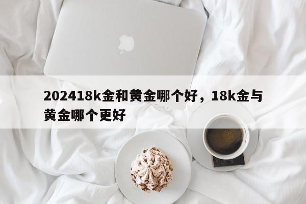 202418k金和黄金哪个好，18k金与黄金哪个更好