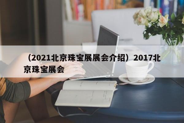 （2021北京珠宝展展会介绍）2017北京珠宝展会