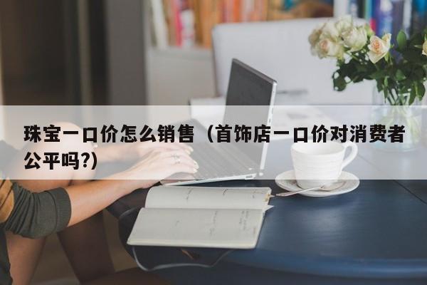 珠宝一口价怎么销售（首饰店一口价对消费者公平吗?）