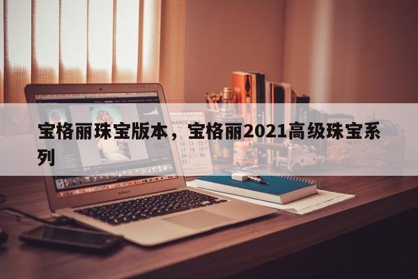 宝格丽珠宝版本，宝格丽2021高级珠宝系列