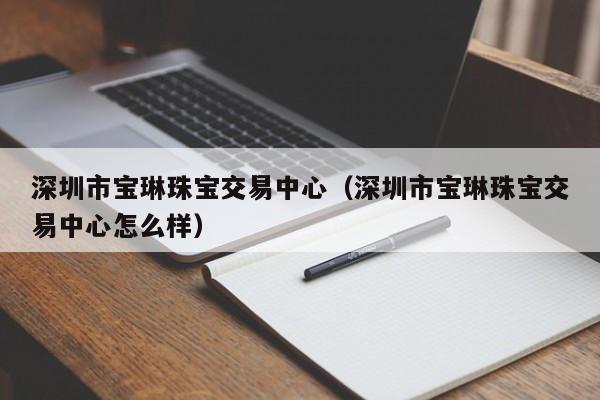 深圳市宝琳珠宝交易中心（深圳市宝琳珠宝交易中心怎么样）