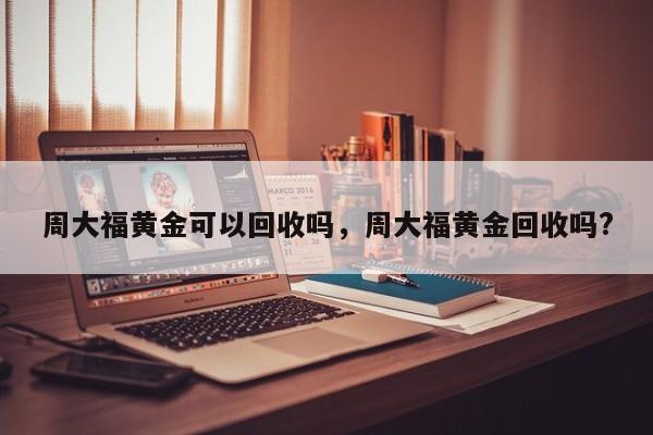 周大福黄金可以回收吗，周大福黄金回收吗?