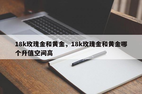 18k玫瑰金和黄金，18k玫瑰金和黄金哪个升值空间高