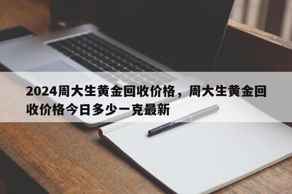 2024周大生黄金回收价格，周大生黄金回收价格今日多少一克最新