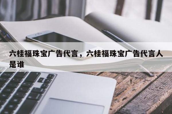 六桂福珠宝广告代言，六桂福珠宝广告代言人是谁