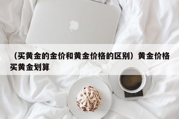 （买黄金的金价和黄金价格的区别）黄金价格买黄金划算