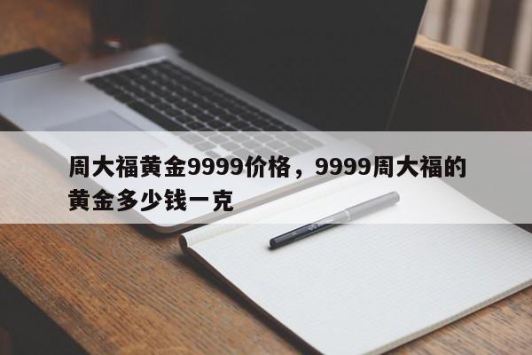 周大福黄金9999价格，9999周大福的黄金多少钱一克