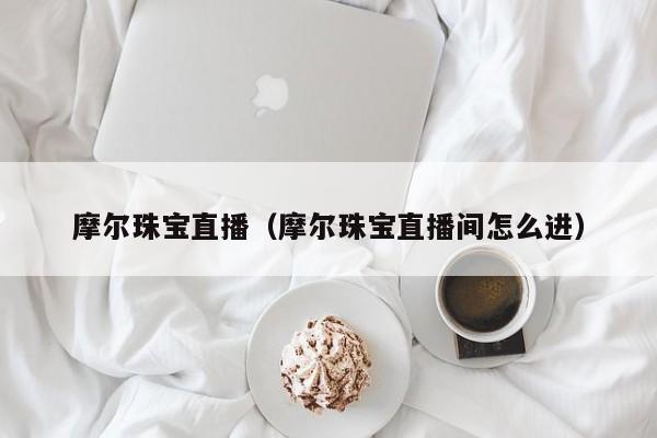 摩尔珠宝直播（摩尔珠宝直播间怎么进）