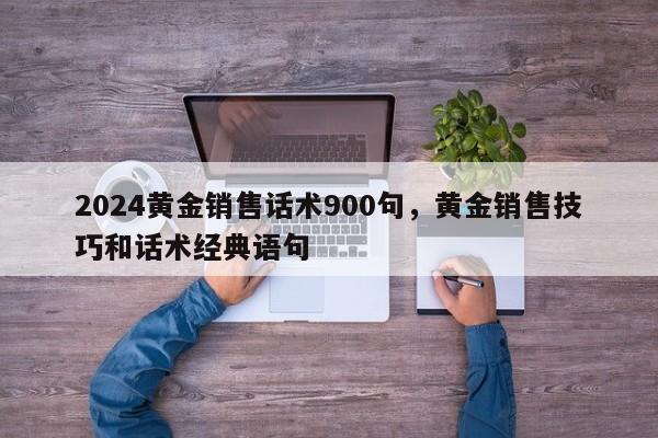 2024黄金销售话术900句，黄金销售技巧和话术经典语句