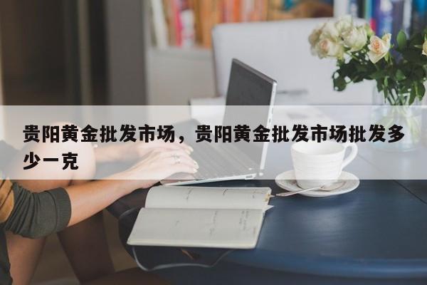 贵阳黄金批发市场，贵阳黄金批发市场批发多少一克