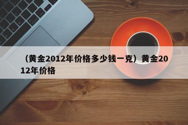 （黄金2012年价格多少钱一克）黄金2012年价格