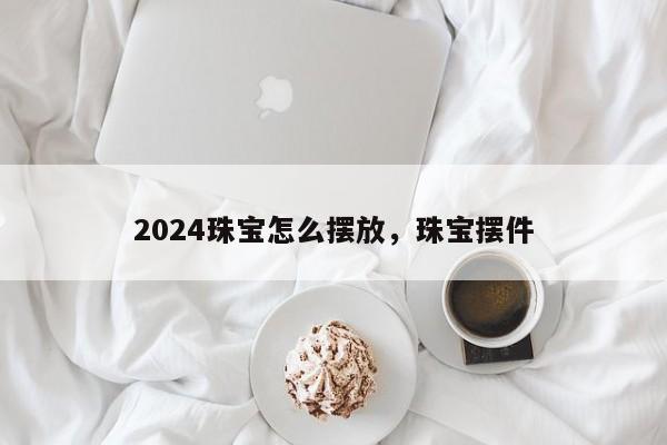 2024珠宝怎么摆放，珠宝摆件