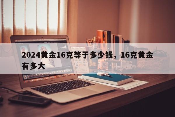 2024黄金16克等于多少钱，16克黄金有多大