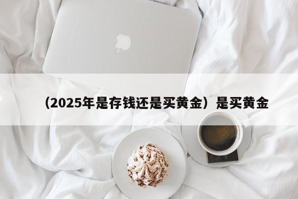 （2025年是存钱还是买黄金）是买黄金