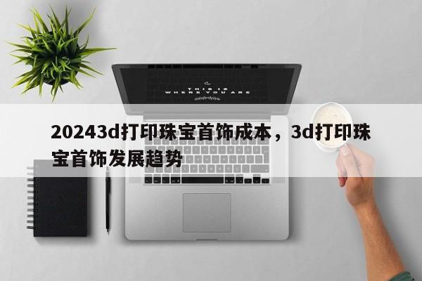 20243d打印珠宝首饰成本，3d打印珠宝首饰发展趋势