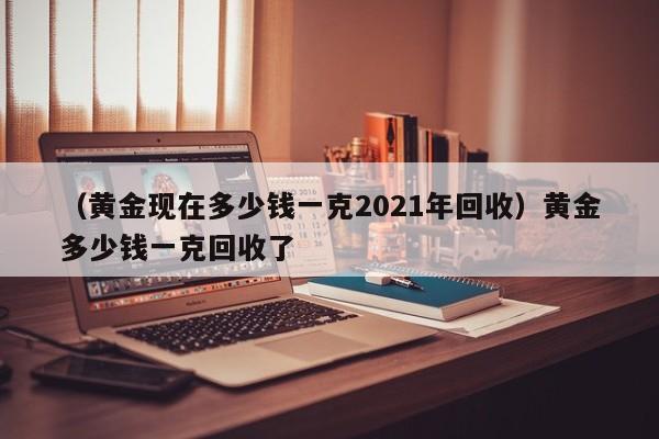 （黄金现在多少钱一克2021年回收）黄金多少钱一克回收了