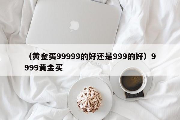 （黄金买99999的好还是999的好）9999黄金买