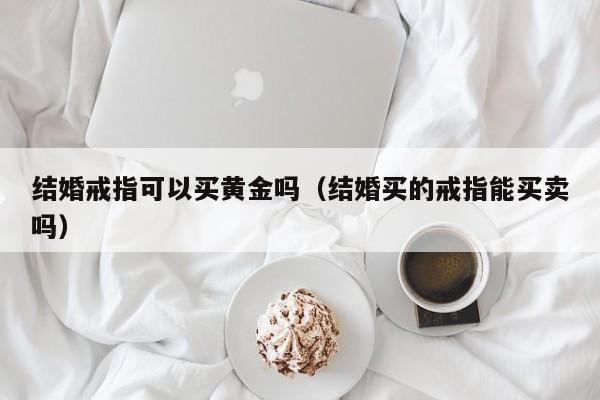 结婚戒指可以买黄金吗（结婚买的戒指能买卖吗）