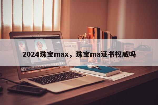 2024珠宝max，珠宝ma证书权威吗