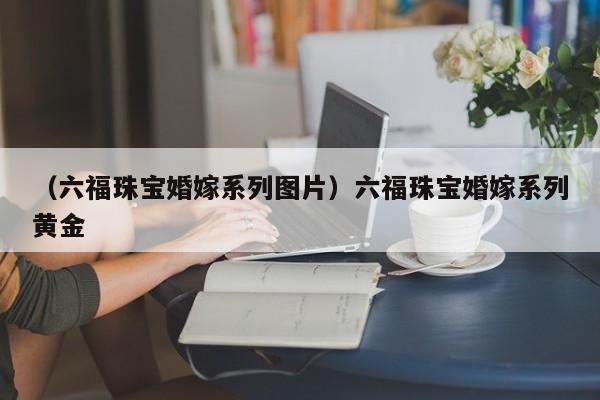 （六福珠宝婚嫁系列图片）六福珠宝婚嫁系列黄金