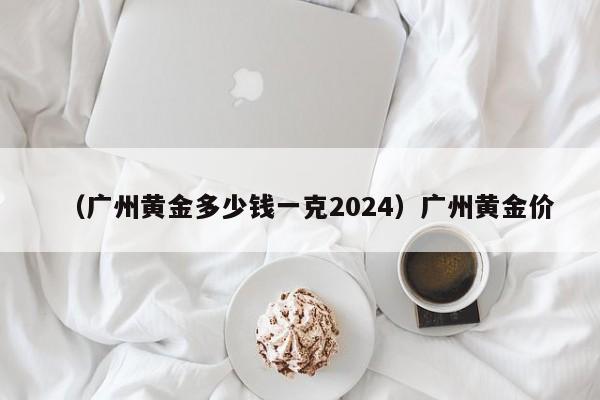 （广州黄金多少钱一克2024）广州黄金价