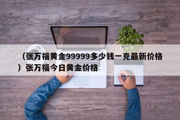 （张万福黄金99999多少钱一克最新价格）张万福今日黄金价格