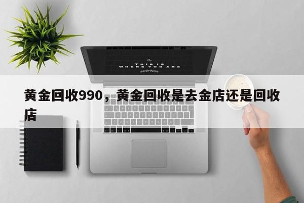 黄金回收990，黄金回收是去金店还是回收店