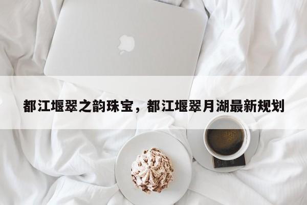 都江堰翠之韵珠宝，都江堰翠月湖最新规划