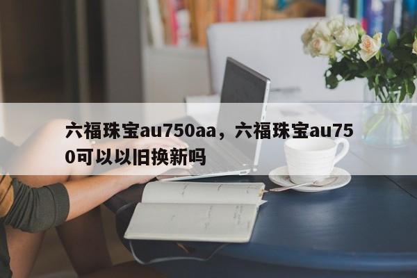 六福珠宝au750aa，六福珠宝au750可以以旧换新吗